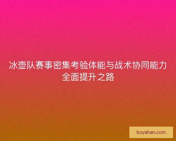 冰壶队赛事密集考验体能与战术协同能力全面提升之路