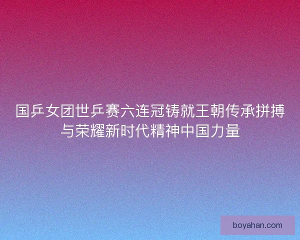 国乒女团世乒赛六连冠铸就王朝传承拼搏与荣耀新时代精神中国力量