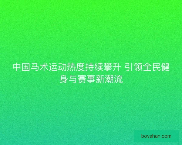 中国马术运动热度持续攀升 引领全民健身与赛事新潮流