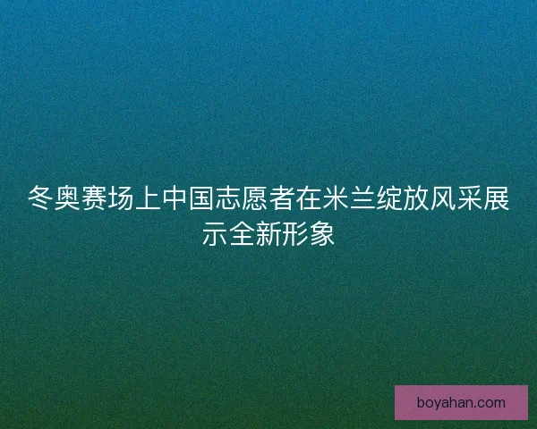 冬奥赛场上中国志愿者在米兰绽放风采展示全新形象