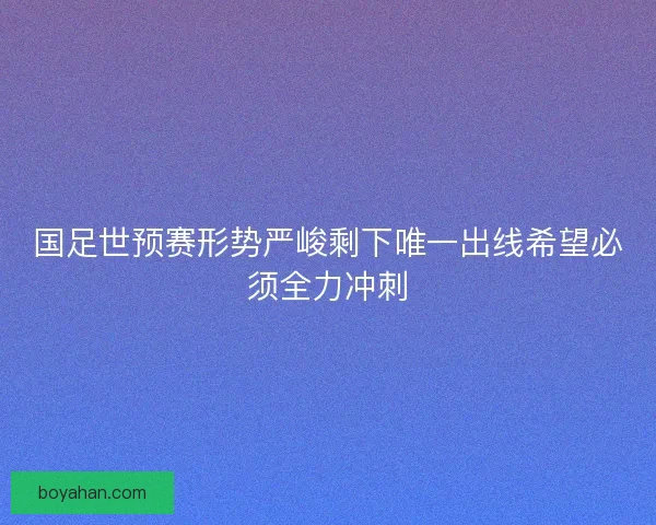 国足世预赛形势严峻剩下唯一出线希望必须全力冲刺