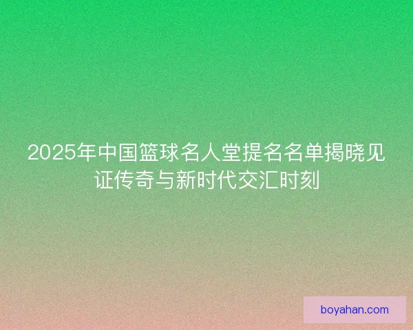 2025年中国篮球名人堂提名名单揭晓见证传奇与新时代交汇时刻