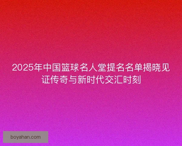 2025年中国篮球名人堂提名名单揭晓见证传奇与新时代交汇时刻