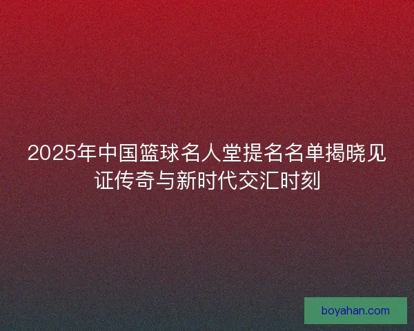 2025年中国篮球名人堂提名名单揭晓见证传奇与新时代交汇时刻