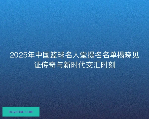 2025年中国篮球名人堂提名名单揭晓见证传奇与新时代交汇时刻