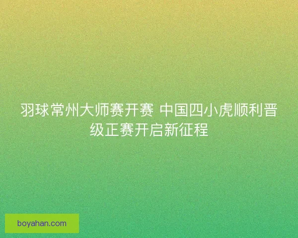羽球常州大师赛开赛 中国四小虎顺利晋级正赛开启新征程