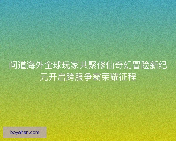 问道海外全球玩家共聚修仙奇幻冒险新纪元开启跨服争霸荣耀征程