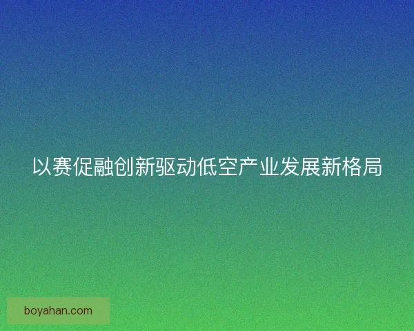 以赛促融创新驱动低空产业发展新格局