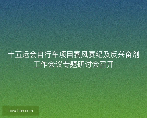 十五运会自行车项目赛风赛纪及反兴奋剂工作会议专题研讨会召开