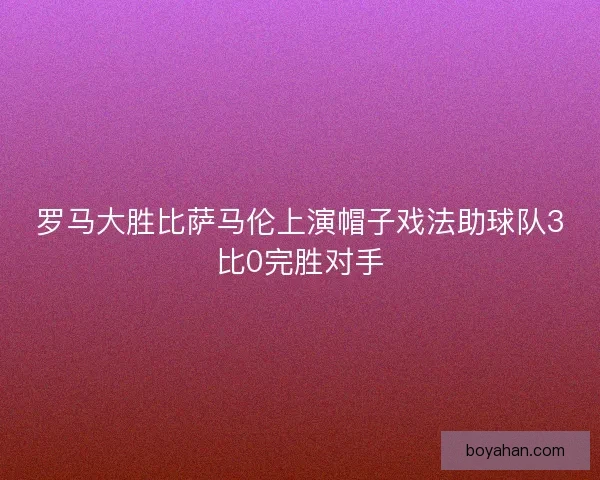 罗马大胜比萨马伦上演帽子戏法助球队3比0完胜对手